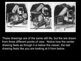 These drawings are of the same still life, but the are drawn from three different points of view.  Notice how the center drawing feels as though it is below the viewer, the last drawing feels like you are looking at it from below. 