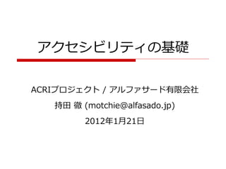 アクセシビリティの基礎

ACRIプロジェクト / アルファサード有限会社
   持田 徹 (motchie@alfasado.jp)
         2012年1月21日
 