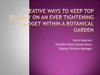 Creative Ways to Keep Top Quality on an ever Tightening Budget within a Botanical Garden Karin Noecker Franklin Park Conservatory Display Division Manager 