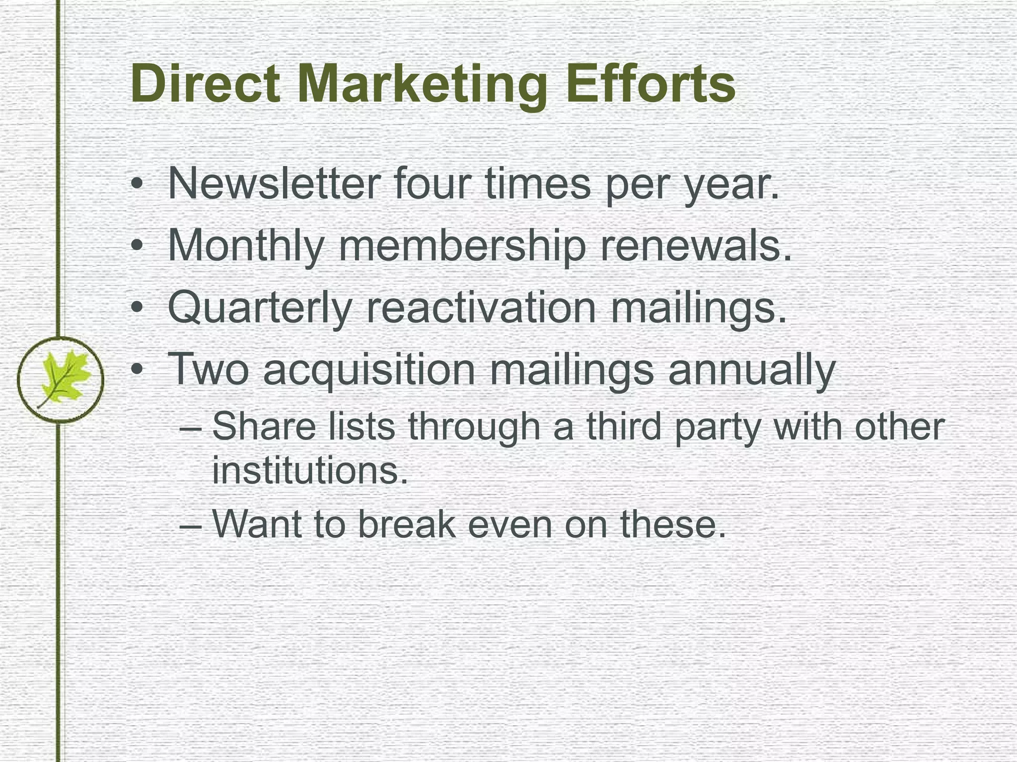 Direct Marketing Efforts Newsletter four times per year. Monthly membership renewals. Quarterly reactivation mailings. Two acquisition mailings annually Share lists through a third party with other institutions. Want to break even on these. 