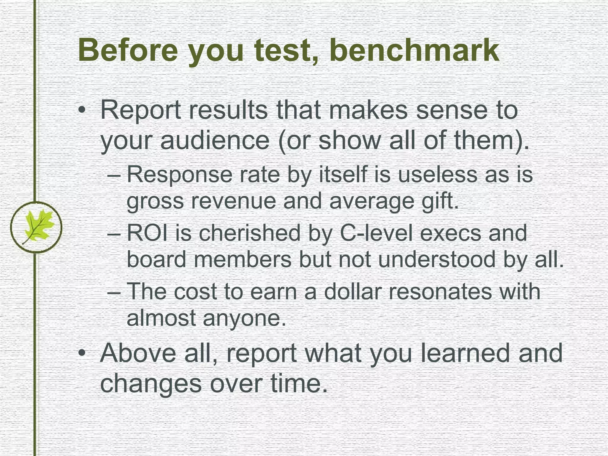 Before you test, benchmark Report results that makes sense to your audience (or show all of them). Response rate by itself is useless as is gross revenue and average gift. ROI is cherished by C-level execs and board members but not understood by all. The cost to earn a dollar resonates with almost anyone. Above all, report what you learned and changes over time. 