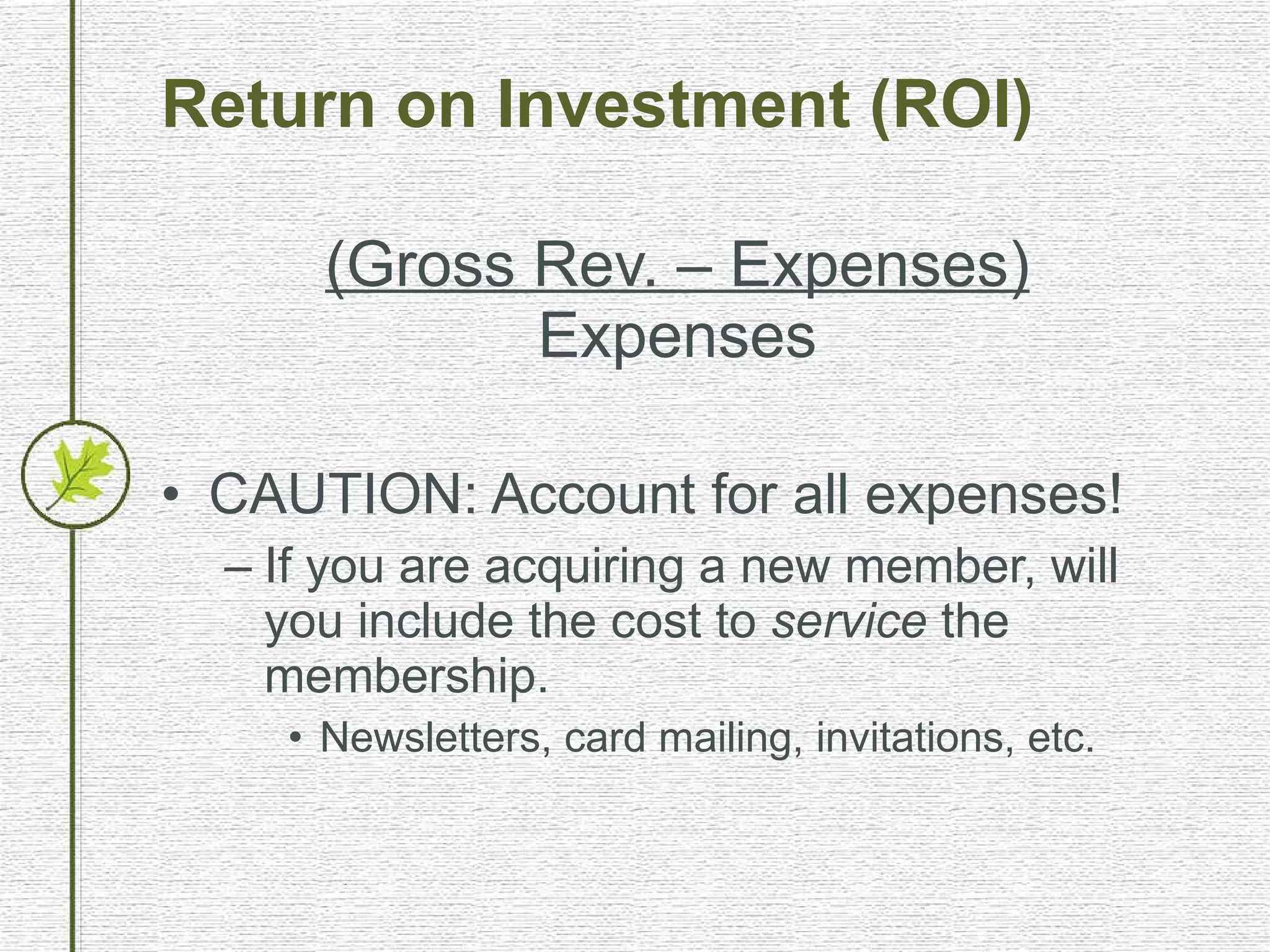 Return on Investment (ROI) (Gross Rev. – Expenses) Expenses CAUTION: Account for all expenses! If you are acquiring a new member, will you include the cost to  service  the membership. Newsletters, card mailing, invitations, etc. 