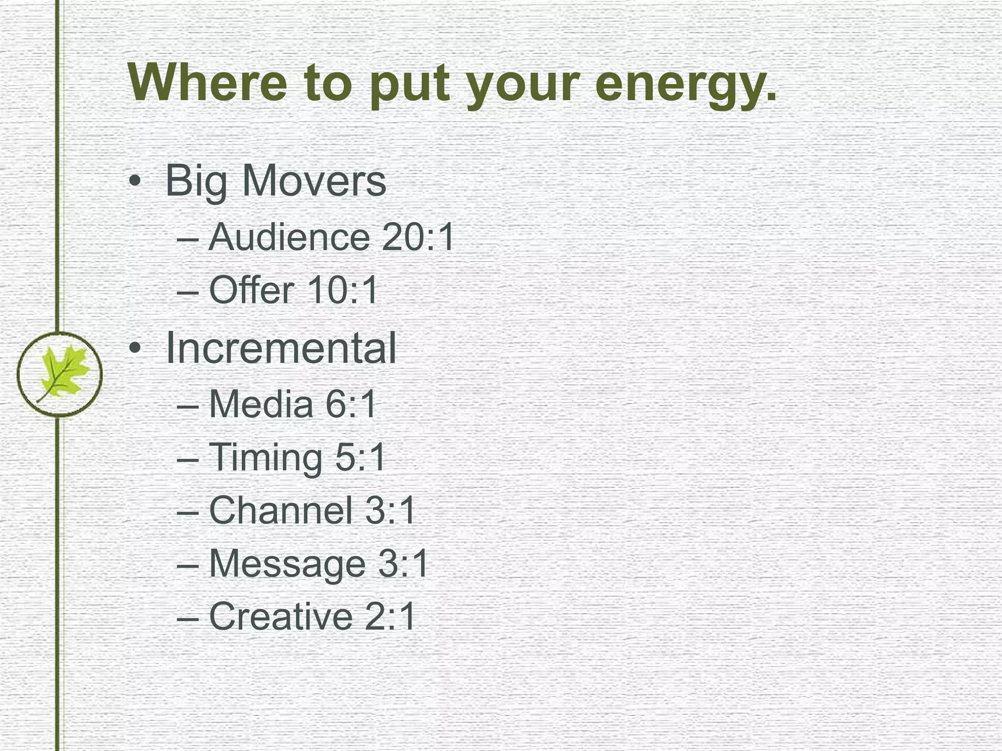 Where to put your energy. Big Movers Audience 20:1 Offer 10:1 Incremental Media 6:1 Timing 5:1 Channel 3:1 Message 3:1 Creative 2:1 