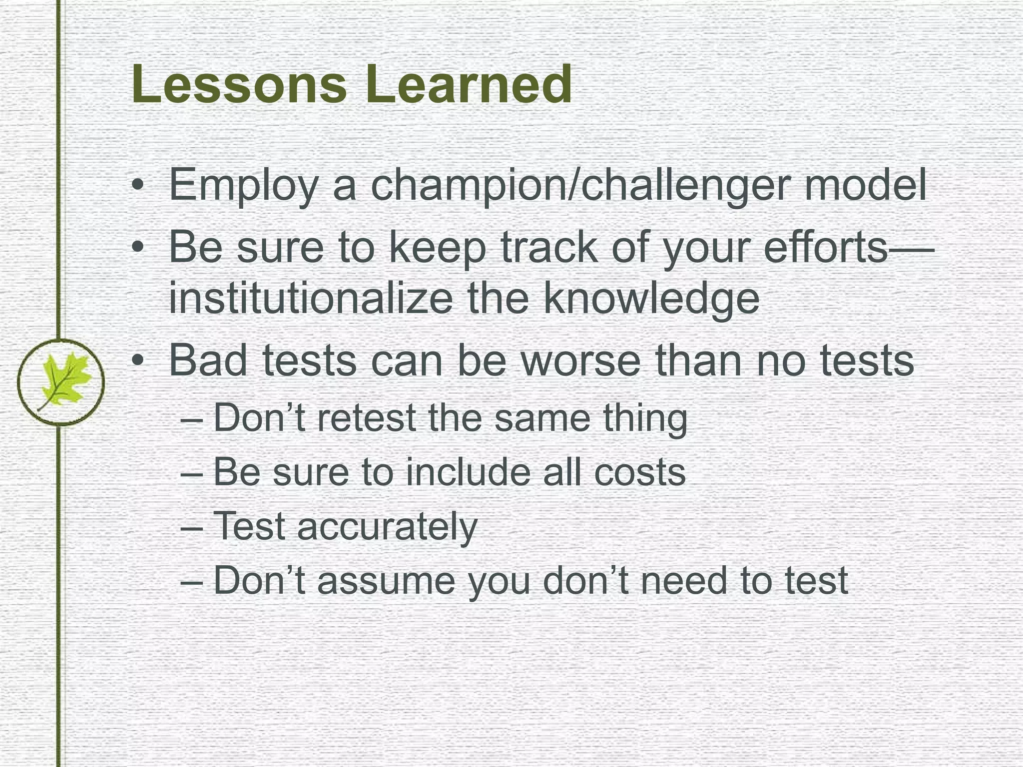 Lessons Learned Employ a champion/challenger model Be sure to keep track of your efforts—institutionalize the knowledge Bad tests can be worse than no tests Don’t retest the same thing Be sure to include all costs Test accurately Don’t assume you don’t need to test 