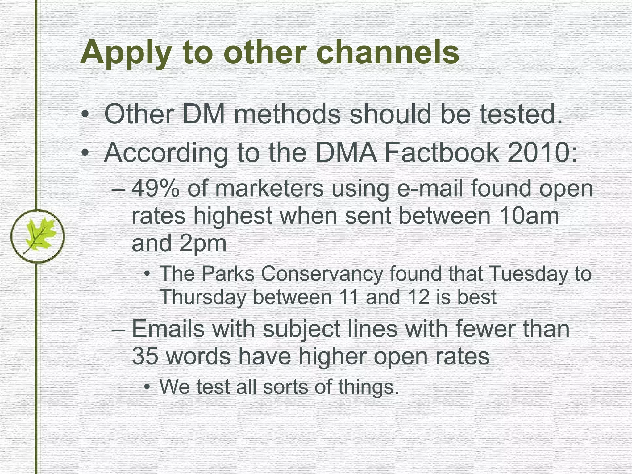 Apply to other channels Other DM methods should be tested. According to the DMA Factbook 2010: 49% of marketers using e-mail found open rates highest when sent between 10am and 2pm The Parks Conservancy found that Tuesday to Thursday between 11 and 12 is best Emails with subject lines with fewer than 35 words have higher open rates We test all sorts of things. 