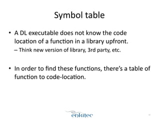 Symbol	
  table
• A	
  DL	
  executable	
  does	
  not	
  know	
  the	
  code	
  
locaXon	
  of	
  a	
  funcXon	
  in	
  a	
  library	
  upfront.	
  
– Think	
  new	
  version	
  of	
  library,	
  3rd	
  party,	
  etc.	
  
!
• In	
  order	
  to	
  ﬁnd	
  these	
  funcXons,	
  there’s	
  a	
  table	
  of	
  
funcXon	
  to	
  code-­‐locaXon.
10
 