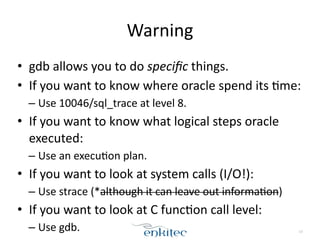 Warning
• gdb	
  allows	
  you	
  to	
  do	
  speciﬁc	
  things.	
  
• If	
  you	
  want	
  to	
  know	
  where	
  oracle	
  spend	
  its	
  Xme:	
  
– Use	
  10046/sql_trace	
  at	
  level	
  8.	
  
• If	
  you	
  want	
  to	
  know	
  what	
  logical	
  steps	
  oracle	
  
executed:	
  
– Use	
  an	
  execuXon	
  plan.	
  
• If	
  you	
  want	
  to	
  look	
  at	
  system	
  calls	
  (I/O!):	
  
– Use	
  strace	
  (*although	
  it	
  can	
  leave	
  out	
  informaXon)	
  
• If	
  you	
  want	
  to	
  look	
  at	
  C	
  funcXon	
  call	
  level:	
  
– Use	
  gdb. 13
 