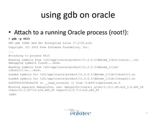 using	
  gdb	
  on	
  oracle
• ALach	
  to	
  a	
  running	
  Oracle	
  process	
  (root!):	
  
# gdb -p 6615
GNU gdb (GDB) Red Hat Enterprise Linux (7.2-56.el6)
Copyright (C) 2010 Free Software Foundation, Inc.
...
Attaching to process 6615
Reading symbols from /u01/app/oracle/product/11.2.0.3/dbhome_1/bin/oracle...(no
debugging symbols found)...done.
Reading symbols from /u01/app/oracle/product/11.2.0.3/dbhome_1/lib/
libcell11.so...done.
Loaded symbols for /u01/app/oracle/product/11.2.0.3/dbhome_1/lib/libcell11.so
Loaded symbols for /u01/app/oracle/product/11.2.0.3/dbhome_1/lib/libnque11.so
0x0000003f38a0e530 in __read_nocancel () from /lib64/libpthread.so.0
Missing separate debuginfos, use: debuginfo-install glibc-2.12-1.80.el6_3.6.x86_64
libaio-0.3.107-10.el6.x86_64 numactl-2.0.7-3.el6.x86_64
(gdb)
14
 