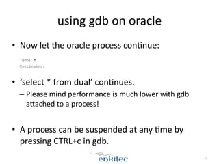 using	
  gdb	
  on	
  oracle
• Now	
  let	
  the	
  oracle	
  process	
  conXnue:	
  
!
(gdb) c
Continuing.
!
• ‘select	
  *	
  from	
  dual’	
  conXnues.	
  
– Please	
  mind	
  performance	
  is	
  much	
  lower	
  with	
  gdb	
  
aLached	
  to	
  a	
  process!	
  
!
• A	
  process	
  can	
  be	
  suspended	
  at	
  any	
  Xme	
  by	
  
pressing	
  CTRL+c	
  in	
  gdb.
16
 