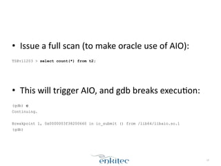• Issue	
  a	
  full	
  scan	
  (to	
  make	
  oracle	
  use	
  of	
  AIO):	
  
!
TS@v11203 > select count(*) from t2;
!
!
• This	
  will	
  trigger	
  AIO,	
  and	
  gdb	
  breaks	
  execuXon:	
  
!
(gdb) c
Continuing.
!
Breakpoint 1, 0x0000003f38200660 in io_submit () from /lib64/libaio.so.1
(gdb)
19
 
