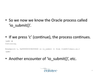 • So	
  we	
  now	
  we	
  know	
  the	
  Oracle	
  process	
  called	
  
‘io_submit()’.	
  	
  
!
• If	
  we	
  press	
  ‘c’	
  (conXnue),	
  the	
  process	
  conXnues.	
  
(gdb) c
Continuing.
!
Breakpoint 1, 0x0000003f38200660 in io_submit () from /lib64/libaio.so.1
(gdb)
!
• Another	
  encounter	
  of	
  ‘io_submit()’,	
  etc.
20
 