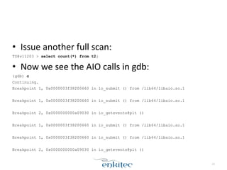 • Issue	
  another	
  full	
  scan:	
  
TS@v11203 > select count(*) from t2;
• Now	
  we	
  see	
  the	
  AIO	
  calls	
  in	
  gdb:	
  
(gdb) c
Continuing.
Breakpoint 1, 0x0000003f38200660 in io_submit () from /lib64/libaio.so.1
!
Breakpoint 1, 0x0000003f38200660 in io_submit () from /lib64/libaio.so.1
!
Breakpoint 2, 0x0000000000a09030 in io_getevents@plt ()
!
Breakpoint 1, 0x0000003f38200660 in io_submit () from /lib64/libaio.so.1
!
Breakpoint 1, 0x0000003f38200660 in io_submit () from /lib64/libaio.so.1
!
Breakpoint 2, 0x0000000000a09030 in io_getevents@plt ()
23
 