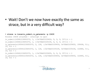 • Wait!	
  Don’t	
  we	
  now	
  have	
  exactly	
  the	
  same	
  as	
  
strace,	
  but	
  in	
  a	
  very	
  diﬃcult	
  way?	
  
!
# strace -e trace=io_submit,io_getevents -p 10430
Process 10430 attached - interrupt to quit
io_submit(140441218691072, 1, {{0x7fbb03109450, 0, 0, 0, 257}}) = 1
io_submit(140441218691072, 1, {{0x7fbb031091f8, 0, 0, 0, 257}}) = 1
io_getevents(140441218691072, 2, 128, {{0x7fbb03109450, 0x7fbb03109450, 106496, 0}},
{0, 0}) = 1
io_getevents(140441218691072, 1, 128, {{0x7fbb031091f8, 0x7fbb031091f8, 122880, 0}},
{0, 0}) = 1
io_submit(140441218691072, 1, {{0x7fbb03109450, 0, 0, 0, 257}}) = 1
io_getevents(140441218691072, 1, 128, {{0x7fbb03109450, 0x7fbb03109450, 122880, 0}},
{0, 0}) = 1
24
 
