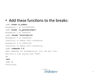 • Add	
  these	
  funcXons	
  to	
  the	
  breaks:	
  
(gdb) break io_submit
Breakpoint 1 at 0x3f38200660
(gdb) break 'io_getevents@plt'
Breakpoint 2 at 0xa09030
(gdb) rbreak ^kslwt[be]ctx
Breakpoint 3 at 0x8f9a652
<function, no debug info> kslwtbctx;
Breakpoint 4 at 0x8fa1334
<function, no debug info> kslwtectx;
(gdb) commands 1-4
Type commands for breakpoint(s) 1-4, one per line.
End with a line saying just "end".
>c
>end
(gdb) c
Continuing.
26
 