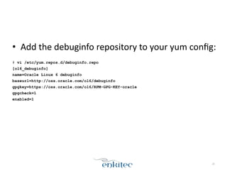 • Add	
  the	
  debuginfo	
  repository	
  to	
  your	
  yum	
  conﬁg:	
  
!
# vi /etc/yum.repos.d/debuginfo.repo
[ol6_debuginfo]
name=Oracle Linux 6 debuginfo
baseurl=http://oss.oracle.com/ol6/debuginfo
gpgkey=https://oss.oracle.com/ol6/RPM-GPG-KEY-oracle
gpgcheck=1
enabled=1
29
 
