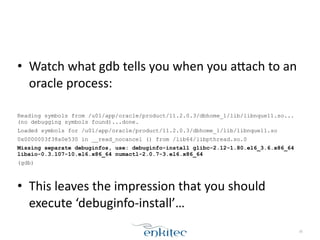 • Watch	
  what	
  gdb	
  tells	
  you	
  when	
  you	
  aLach	
  to	
  an	
  
oracle	
  process:	
  
!
Reading symbols from /u01/app/oracle/product/11.2.0.3/dbhome_1/lib/libnque11.so...
(no debugging symbols found)...done.
Loaded symbols for /u01/app/oracle/product/11.2.0.3/dbhome_1/lib/libnque11.so
0x0000003f38a0e530 in __read_nocancel () from /lib64/libpthread.so.0
Missing separate debuginfos, use: debuginfo-install glibc-2.12-1.80.el6_3.6.x86_64
libaio-0.3.107-10.el6.x86_64 numactl-2.0.7-3.el6.x86_64
(gdb)
!
• This	
  leaves	
  the	
  impression	
  that	
  you	
  should	
  
execute	
  ‘debuginfo-­‐install’…	
  
30
 