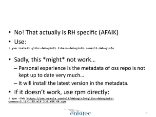 • No!	
  That	
  actually	
  is	
  RH	
  speciﬁc	
  (AFAIK)	
  
• Use:	
  
# yum install glibc-debuginfo libaio-debuginfo numactl-debuginfo
!
• Sadly,	
  this	
  *might*	
  not	
  work…	
  
– Personal	
  experience	
  is	
  the	
  metadata	
  of	
  oss	
  repo	
  is	
  not	
  
kept	
  up	
  to	
  date	
  very	
  much…	
  
– It	
  will	
  install	
  the	
  latest	
  version	
  in	
  the	
  metadata.	
  
• If	
  it	
  doesn’t	
  work,	
  use	
  rpm	
  directly:	
  
# rpm -Uvh https://oss.oracle.com/ol6/debuginfo/glibc-debuginfo-
common-2.12-1.80.el6_3.6.x86_64.rpm
31
 