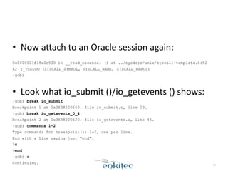 • Now	
  aLach	
  to	
  an	
  Oracle	
  session	
  again:	
  
!
0x0000003f38a0e530 in __read_nocancel () at ../sysdeps/unix/syscall-template.S:82
82 T_PSEUDO (SYSCALL_SYMBOL, SYSCALL_NAME, SYSCALL_NARGS)
(gdb)
!
• Look	
  what	
  io_submit	
  ()/io_getevents	
  ()	
  shows:	
  
(gdb) break io_submit
Breakpoint 1 at 0x3f38200660: file io_submit.c, line 23.
(gdb) break io_getevents_0_4
Breakpoint 2 at 0x3f38200620: file io_getevents.c, line 46.
(gdb) commands 1-2
Type commands for breakpoint(s) 1-2, one per line.
End with a line saying just "end".
>c
>end
(gdb) c
Continuing. 32
 