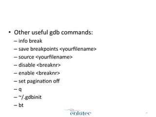 • Other	
  useful	
  gdb	
  commands:	
  
– info	
  break	
  
– save	
  breakpoints	
  <yourﬁlename>	
  
– source	
  <yourﬁlename>	
  
– disable	
  <breaknr>	
  
– enable	
  <breaknr>	
  
– set	
  paginaXon	
  oﬀ	
  
– q	
  
– ~/.gdbinit	
  
– bt
34
 