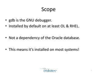 Scope
• gdb	
  is	
  the	
  GNU	
  debugger.	
  
• Installed	
  by	
  default	
  on	
  at	
  least	
  OL	
  &	
  RHEL.	
  
!
• Not	
  a	
  dependency	
  of	
  the	
  Oracle	
  database.	
  
!
• This	
  means	
  it’s	
  installed	
  on	
  most	
  systems!
6
 