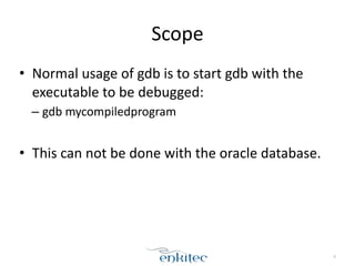 Scope
• Normal	
  usage	
  of	
  gdb	
  is	
  to	
  start	
  gdb	
  with	
  the	
  
executable	
  to	
  be	
  debugged:	
  
– gdb	
  mycompiledprogram	
  
!
• This	
  can	
  not	
  be	
  done	
  with	
  the	
  oracle	
  database.
8
 
