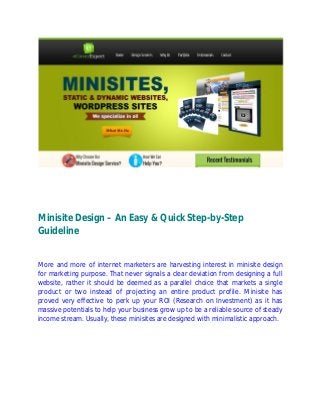 Minisite Design – An Easy & Quick Step-by-Step
Guideline
More and more of internet marketers are harvesting interest in minisite design
for marketing purpose. That never signals a clear deviation from designing a full
website, rather it should be deemed as a parallel choice that markets a single
product or two instead of projecting an entire product profile. Minisite has
proved very effective to perk up your ROI (Research on Investment) as it has
massive potentials to help your business grow up to be a reliable source of steady
income stream. Usually, these minisites are designed with minimalistic approach.
 