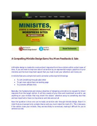 A Compelling Minisite Design Earns You More Feedbacks & Sale
A Minisite design is created to receive direct response from the e-visitors within a short span of
time. If you are keen to improve rate of conversion by an exponential margin, graphics on your
minisites are the most important aspect that you must invest your attention and money on.
A minisite features a simple look and is aimed at achieving the followings:
 To sell something through sales letter
 To get more subscribers via landing page
 To promote affiliate links
Basically, the fundamental and obvious objective of designing a minisite is to request for direct
response from the target visitors. It will be a waste of your time and investment as well to use
anything on your minisite that may divert the visitors’ attention away to something else that
are less important or have no importance and relevance at all.
Now the question is how one can increase conversion rate through minisite design. Bear it in
mind that you have got only a single chance and you must make the most of it. This is because,
if the visitors close your minisite, they are less likely to come back, making it difficult for you to
achieve success.
 