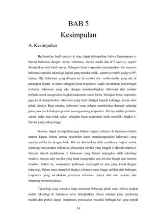 16
BAB 5
Kesimpulan
A. Kesimpulan
Berdasarkan hasil analisis di atas, dapat disimpulkan bahwa kemampuan e-
literasi berkaitan dengan literasi informasi, literasi media dan ICT literacy, seperti
ditunjukkan oleh hasil survei. Sebagian besar responden mendapatkan dan mencari
informasi melalui teknologi digital yang mereka miliki, seperti portable gadget (HP,
laptop, dll). Informasi yang didapat ini bersumber dari media-media yang ada di
perangkat digital, di mana sebagian besar responden sudah melakukan penyaringan
terhadap informasi yang ada, dengan membandingkan informasi dari sumber
berbeda untuk mengetahui tingkat keakuratan suatu berita. Sebagian besar responden
juga turut menyebarkan informasi yang telah didapat kepada keluarga, teman atau
pihak lainnya. Bagi mereka, informasi yang didapat memberikan dampak terhadap
pekerjaan dan kehidupan pribadi masing-masing responden. Hal ini adalah pertanda,
secara sadar atau tidak sadar, sebagian besar responden telah memiliki tingkat e-
literasi yang cukup tinggi.
Namun, dapat disimpulkan juga bahwa tingkat e-literasi di Indonesia belum
merata karena belum semua responden dapat mendayagunakan informasi yang
mereka miliki itu dengan baik. Hal ini disebabkan oleh rendahnya tingkat melek
teknologi masyarakat Indonesia, khususnya mereka yang tinggal di daerah terpencil.
Banyak daerah pedalaman di Indonesia yang belum terjangkau oleh teknologi
modern, banyak dari mereka yang tidak mengetahui apa arti dan fungsi dari internet
tersebut. Selain itu, masyarakat perkotaan menengah ke atas yang kenal dengan
teknologi, belum tentu memiliki tingkat e-literasi yang tinggi, terlihat dari beberapa
responden yang melakukan pencarian informasi hanya dari satu sumber dan
langsung memercayainya.
Teknologi yang semakin maju membuat beberapa pihak sadar bahwa tingkat
melek teknologi di Indonesia perlu ditingkatkan. Akses internet yang cenderung
mudah dan praktis dapat membantu pemecahan masalah berbagai hal yang terjadi
 