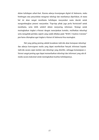 17
dalam kehidupan sehari-hari. Karena adanya kesenjangan digital di Indonesia, maka
bimbingan atau penyuluhan mengenai teknlogi dan manfaatnya diperlukan, di mana
hal ini akan sangat membantu kehidupan masyarakat suatu daerah untuk
mengembangkan potensi masyarakat. Tiap-tiap pihak juga perlu berinisiatif untuk
membantu, serta lebih selektif dalam menyaring informasi. Strategi untuk
meningkatkan tingkat e-literasi dengan menciptakan konteks, melibatkan teknologi
serta mengubah perilaku seperti yang sudah dibahas pada “BAB 2 Analisis Literatur”
pun harus diterapkan agar tingkat e-literasi di Indonesia bisa meningkat.
Hal yang paling penting adalah kesadaran individu akan kemajuan teknologi
dan adanya konvergensi media yang dapat memberikan banyak informasi kepada
individu secara cepat melalui satu teknologi yang dimiliki, sehingga kemampuan e-
literasi sangat penting agar dapat memanfaatkan teknologi dan informasi yang ada di
media secara maksimal untuk meningkatkan kualitas kehidupannya.
 