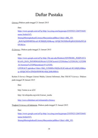 18
Daftar Pustaka
Literacy.Diakses pada tanggal 21 Januari 2015
Dari
https://www.google.com/url?q=http://xa.yimg.com/kq/groups/23555923/1260753645/
name/Artikel147-
StrategiMeningkatkanELiteracyMasyarakat.pdf&sa=U&ei=vRK_VP-
_BcbU8gXM94BY&ved=0CBQQFjAD&usg=AFQjCNGNHIutWg0GGXIiGhrWUdi
OV4fs1w
E-Literacy. Diakses pada tanggal 21 Januari 2015
Dari
https://www.google.com/url?q=http://file.upi.edu/Direktori/FIP/PRODI._PERPUSTA
KAAN_DAN_INFORMASI/Riche%2520Chyntia%2520Johan,%2520S.Pd.,%2520M
.Si/Automasi%2520Prpustakaan/9.%2520E-
LITERACY.pptx&sa=U&ei=XhG_VJXMJ8v58QXn1ILICw&ved=0CA0QFjAB&us
g=AFQjCNF5wTP8Zk9PHWMi-0HjCjlbReMR6A
Kaitan E-literacy Dengan Literasi Media, Literasi Informasi, Dan TIK/ICT Literacy. Diakses
pada tanggal 28 Januari 2015
Dari
http://lontar.ui.ac.id/il/
http://id.wikipedia.org/wiki/Literasi_media
http://www.slideshare.net/sitimarnah/e-literacy
Tingkat E-Literacy di Indonesia. Diakses pada tanggal 21 Januari 2015
Dari
https://www.google.com/url?q=http://xa.yimg.com/kq/groups/23555923/1260753645/
name/Artikel147-
StrategiMeningkatkanELiteracyMasyarakat.pdf&sa=U&ei=vRK_VP-
 