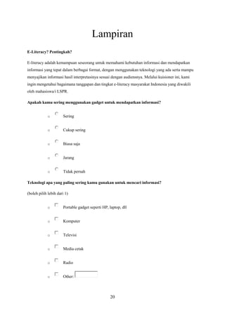 20
Lampiran
E-Literacy? Pentingkah?
E-literacy adalah kemampuan seseorang untuk memahami kebutuhan informasi dan mendapatkan
informasi yang tepat dalam berbagai format, dengan menggunakan teknologi yang ada serta mampu
menyajikan informasi hasil interpretasinya sesuai dengan audiensnya. Melalui kuisioner ini, kami
ingin mengetahui bagaimana tanggapan dan tingkat e-literacy masyarakat Indonesia yang diwakili
oleh mahasiswa/i LSPR.
Apakah kamu sering menggunakan gadget untuk mendapatkan informasi?
o Sering
o Cukup sering
o Biasa saja
o Jarang
o Tidak pernah
Teknologi apa yang paling sering kamu gunakan untuk mencari informasi?
(boleh pilih lebih dari 1)
o Portable gadget seperti HP, laptop, dll
o Komputer
o Televisi
o Media cetak
o Radio
o Other:
 