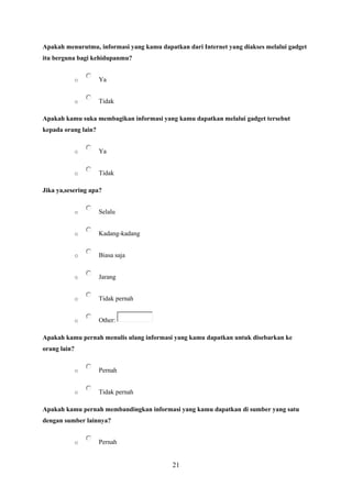 21
Apakah menurutmu, informasi yang kamu dapatkan dari Internet yang diakses melalui gadget
itu berguna bagi kehidupanmu?
o Ya
o Tidak
Apakah kamu suka membagikan informasi yang kamu dapatkan melalui gadget tersebut
kepada orang lain?
o Ya
o Tidak
Jika ya,sesering apa?
o Selalu
o Kadang-kadang
o Biasa saja
o Jarang
o Tidak pernah
o Other:
Apakah kamu pernah menulis ulang informasi yang kamu dapatkan untuk disebarkan ke
orang lain?
o Pernah
o Tidak pernah
Apakah kamu pernah membandingkan informasi yang kamu dapatkan di sumber yang satu
dengan sumber lainnya?
o Pernah
 
