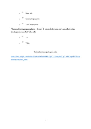 23
o Biasa saja
o Kurang berpengaruh
o Tidak berpengaruh
Akankah bimbingan peningkatan e-literacy di Indonesia berguna dan bermanfaat untuk
kehidupan masyarakat? (Jika ada)
o Ya
o Tidak
Terima kasih atas partisipasi anda.
https://docs.google.com/forms/d/1eMxsZa5owJ6t49vUq9T1YENwyhsFCg2LVRKhrgNL0Xk/vie
wform?usp=send_form
 