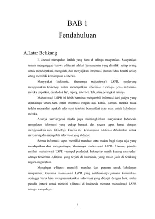 1
BAB 1
Pendahuluan
A.Latar Belakang
E-Literasi merupakan istilah yang baru di telinga masyarakat. Masyarakat
umum menganggap bahwa e-literasi adalah kemampuan yang dimiliki setiap orang
untuk mendapatkan, mengolah, dan menyajikan informasi, namun tidak berarti setiap
orang memiliki kemampuan e-literasi.
Masyarakat Indonesia, khususnya mahasiswa/i LSPR, cenderung
menggunakan teknologi untuk mendapatkan informasi. Berbagai jenis informasi
mereka dapatkan, entah dari HP, laptop, internet, Tab, atau perangkat lainnya.
Mahasiswa/i LSPR ini lebih berminat mengambil informasi dari gadget yang
dipakainya sehari-hari, entah informasi ringan atau keras. Namun, mereka tidak
terlalu menyadari apakah informasi tersebut bermanfaat atau tepat untuk kehidupan
mereka.
Adanya konvergensi media juga memungkinkan masyarakat Indonesia
mengakses informasi yang cukup banyak dan secara cepat hanya dengan
menggunakan satu teknologi, karena itu, kemampuan e-literasi dibutuhkan untuk
menyaring dan mengolah informasi yang didapat.
Semua informasi dapat memiliki manfaat serta makna bagi siapa saja yang
mendapatkan dan mengolahnya, khususnya mahasiswa/i LSPR. Namun, penulis
melihat mahasiswa/i LSPR –sampel penduduk Indonesia- masih kurang menyadari
adanya fenomena e-literasi yang terjadi di Indonesia, yang masih jauh di belakang
negara-negara lain.
Mengingat e-literasi memiliki manfaat dan peranan untuk kehidupan
masyarakat, terutama mahasiswa/i LSPR yang notabene-nya jurusan komunikasi
sehingga harus bisa mengomunikasikan informasi yang didapat dengan baik, maka
penulis tertarik untuk meneliti e-literasi di Indonesia menurut mahasiswa/i LSPR
sebagai sampelnya.
 