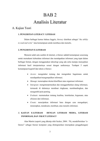3
BAB 2
Analisis Literatur
A. Kajian Teori
1. PENGERTIAN LITERACY / LITERASI
Dalam berbagai kamus bahasa Inggris, literacy diartikan sebagai “the ability
to read and write” atau kemampuan untuk membaca dan menulis.
2. PENGERTIAN E-LITERASI
Menurut salah satu sumber di internet, e-literasi adalah kemampuan seseorang
untuk memahami kebutuhan informasi dan mendapatkan informasi yang tepat dalam
berbagai format, dengan menggunakan teknologi yang ada serta mampu menyajikan
informasi hasil interpretasinya sesuai dengan audiensnya. Terdapat 5 aspek
kemampuan kognitif dan teknis e-literasi:
 Access: mengetahui tentang dan mengetahui bagaimana untuk
mendapatkan/mengumpulkan informasi.
 Manage: menerapkan skema klasifikasi atau organisasi informasi.
 Intergrate: menginterpretasikan dan menggambarkan ulang informasi,
termasuk di dalamnya membuat ringkasan, membandingkan, dan
mengambil poin penting.
 Evaluate: memutuskan tentang kualitas, keterkaitan, kegunaan, atau
efisiensi dari informasi.
 Create: menciptakan informasi baru dengan cara mengadopsi,
menerapkan, mendesain, membuat, atau menulis informasi.
3. KAITAN E-LITERASI DENGAN LITERASI MEDIA, LITERASI
INFORMASI, DAN TIK/ICT LITERACY
Alan Martin (seperti yang dikutip oleh Secker, 2004 : 78), mendefinisikan “e-
literasi” sebagai literasi komputer yang diintegrasikan (merupakan penggabungan)
 