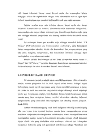 4
oleh literasi informasi, literasi moral, literasi media, dan keterampilan belajar
mengajar. Isitilah ini digambarkan sebagai suatu kemampuan individu agar dapat
berhasil mengikuti era yang memakai fasilitas elektronik atau media yang ada.
Definisi tersebut tentu saja berkaitan dengan literasi media dan literasi
informasi, di mana individu memiliki kemampuan untuk memahami, menganalisis,
menggunakan, dan mengevaluasi informasi yang diperoleh dari konten media yang
ada, sehingga informasi yang didapat bisa disaring terlebih dahulu dan dipilih secara
netral.
Perkembangan literasi pun semakin maju sehingga muncullah istilah “ICT
literacy” (ICT=Information and Communication Technology), yaitu kemampuan
dalam menggunakan teknologi digital, alat komunikasi, dan jaringan-jaringan yang
ada untuk mengatur, mengevaluasi, dan menciptakan informasi sehingga dapat
meningkatkan pengetahuan masyarakat.
Melalui definisi dan hubungan di atas, dapat disimpulkan bahwa istilah “e-
literasi” dan “ICT literacy” memiliki kesamaan dalam tujuan penggunaan teknologi
informasi sebagai alat untuk komunikasi dan titik temu informasi.
4. KONDISI E-LITERASI DI INDONESIA
Di Indonesia, jumlah penduduk yang memiliki kemampuan e-literasi semakin
banyak, namun penyebaran hal ini tidak terjadi secara merata. Sebagai negara
berkembang, masih banyak masyarakat yang belum memiliki kemampuan e-literasi
ini. Maka itu, salah satu masalah yang timbul sebagai akibatnya adalah terjadinya
digital gap (kesenjangan digital), yaitu keadaan dimana terjadi kesenjangan antara
mereka yang dapat mengakses internet melalui infrastruktur teknologi informasi
dengan mereka yang sama sekali tidak terjangkau oleh teknologi tersebut (Hayslett-
Keck, 2001).
Bahkan beberapa orang yang sudah dapat mengakses teknologi informasi yang
ada, pun belum tentu menjadi jaminan mereka dapat menggunakannya secara
maksimal, dengan maksud dipergunakan secara efisien, efektif dan siginifikan untuk
meningkatkan kualitas hidupnya. Fenomena ini dipandang sebagai sebuah kenyataan
digital divide lain yang disebabkan oleh rendahnya e-literasi dari kebanyakan
masyarakat Indonesia, yang oleh pemerintah didefinisikan sebagai “kesadaran dan
 