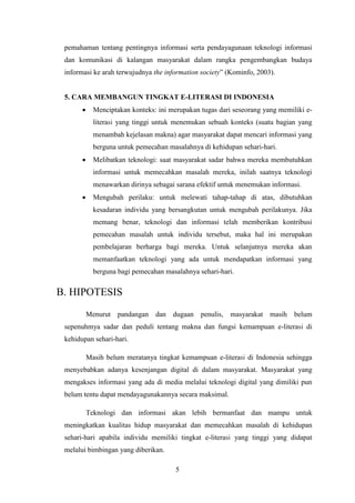 5
pemahaman tentang pentingnya informasi serta pendayagunaan teknologi informasi
dan komunikasi di kalangan masyarakat dalam rangka pengembangkan budaya
informasi ke arah terwujudnya the information society” (Kominfo, 2003).
5. CARA MEMBANGUN TINGKAT E-LITERASI DI INDONESIA
 Menciptakan konteks: ini merupakan tugas dari seseorang yang memiliki e-
literasi yang tinggi untuk menemukan sebuah konteks (suatu bagian yang
menambah kejelasan makna) agar masyarakat dapat mencari informasi yang
berguna untuk pemecahan masalahnya di kehidupan sehari-hari.
 Melibatkan teknologi: saat masyarakat sadar bahwa mereka membutuhkan
informasi untuk memecahkan masalah mereka, inilah saatnya teknologi
menawarkan dirinya sebagai sarana efektif untuk menemukan informasi.
 Mengubah perilaku: untuk melewati tahap-tahap di atas, dibutuhkan
kesadaran individu yang bersangkutan untuk mengubah perilakunya. Jika
memang benar, teknologi dan informasi telah memberikan kontribusi
pemecahan masalah untuk individu tersebut, maka hal ini merupakan
pembelajaran berharga bagi mereka. Untuk selanjutnya mereka akan
memanfaatkan teknologi yang ada untuk mendapatkan informasi yang
berguna bagi pemecahan masalahnya sehari-hari.
B. HIPOTESIS
Menurut pandangan dan dugaan penulis, masyarakat masih belum
sepenuhmya sadar dan peduli tentang makna dan fungsi kemampuan e-literasi di
kehidupan sehari-hari.
Masih belum meratanya tingkat kemampuan e-literasi di Indonesia sehingga
menyebabkan adanya kesenjangan digital di dalam masyarakat. Masyarakat yang
mengakses informasi yang ada di media melalui teknologi digital yang dimiliki pun
belum tentu dapat mendayagunakannya secara maksimal.
Teknologi dan informasi akan lebih bermanfaat dan mampu untuk
meningkatkan kualitas hidup masyarakat dan memecahkan masalah di kehidupan
sehari-hari apabila individu memiliki tingkat e-literasi yang tinggi yang didapat
melalui bimbingan yang diberikan.
 