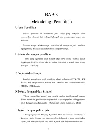 6
BAB 3
Metodologi Penelitian
A.Jenis Penelitian
Metode penelitian ini merupakan jenis survei yang bertujuan untuk
memperoleh informasi dari berbagai kelompok atau orang dengan angket atau
kuesioner.
Menurut tempat pelaksanaanya, penelitian ini merupakan jenis penelitian
lapangan yang dilakukan dalam kehidupan yang sebenarnya.
B.Waktu dan tempat penelitian
Tempat yang digunakan untuk meneliti objek serta subjek penelitian adalah
lingkungan STIKOM LSPR Jakarta. Waktu penelitiannya adalah masa tenang
saat ujian (22/1-27/1).
C.Populasi dan Sampel
Populasi yang dipakai untuk penelitian adalah mahasiswa/i STIKOM LSPR
Jakarta, dan sebagai sampel diambil dari 140 murid dari seluruh mahasiswa/i
STIKOM LSPR Jakarta.
D.Teknik Pengambilan Sampel
Teknik pengambilan sampel yang penulis gunakan adalah sampel random.
Dalam metode ini, penulis mencampur subjek di dalam populasi sehingga semua
objek dianggap sama dan diambil 140 orang dari seluruh mahasiswa/i LSPR.
E.Teknik Pengumpulan Data
Teknik pengumpulan data yang digunakan dalam penelitian ini adalah metode
kuesioner, yaitu dengan cara mengumpulkan informasi dengan menyebarkan
digital form berisi pertanyaan yang harus di jawab oleh responden melalui link:
 