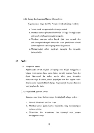 10
2.2.2 Fungsi dan Kegunaan Microsoft Power Point
Kegunaan atau fungsi dari Ms. Powerpoint adalah sebagai berikut :
a. Sarana untuk mempermudah sebuah presentasi.
b. Membuat sebuah presentasi berbentuk softcopy sehingga dapat
diakses oleh berbagai perangkat komputer.
c. Membuat presentasi dalam bentuk slide yang menarik dan
cantik dengan dukungan fitur audio, video, gambar dan animasi
serta template atau desain yang akan dipergunakan.
d. Mempermudah dalam membuat, mengatur dan mencetak
berbagai slide.
2.3 Applet
2.3.1 Pengertian Applet
Applet adalah sebuah program kecil yang ditulis dengan menggunakan
bahasa pemrograman Java, yang diakses melalui halaman Web dan
dapat didownload ke dalam mesin klien yang kemudian
menjalankannya di dalam jendela penjelajah web. Java applet secara
dinamis dapat menambahkan beberapa fungsi kepada halaman-halaman
web yang bersifat statis.
2.3.2 Fungsi dan Kegunaan Applet
Kegunaan atau fungsi dari permainan Applet adalah sebagai berikut :
a. Melatih minat dan kreatifitas siswa.
b. Membuat proses pembelajaran matematika yang menyenangkan
serta menghibur.
c. Menambah ilmu pengetahuan dan teknologi serta mampu
mengoperasikannya.
 