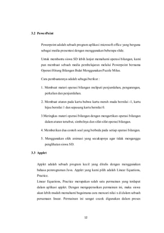 12
3.2 PowerPoint
Powerpoint adalah sebuah program aplikasi microsoft office yang berguna
sebagai media presentasi dengan menggunakan beberapa slide.
Untuk membantu siswa SD lebih lanjut memahami operasi bilangan, kami
pun membuat sebuah media pembelajaran melalui Powerpoint bernama
Operasi Hitung Bilangan Bulat Menggunakan Puzzle Milus.
Cara pembuatannya adalah sebagai berikut :
1. Membuat materi operasi bilangan meliputi penjumlahan, pengurangan,
perkalian dan penjumlahan.
2. Membuat aturan pada kartu bahwa kartu merah muda bernilai -1, kartu
hijau bernilai 1 dan sepasang kartu bernilai 0.
3.Meringkas materi operasi bilangan dengan mengartikan operasi bilangan
dalam aturan tersebut, simbolnya dan sifat-sifat operasi bilangan.
4. Memberikan dua contoh soal yang berbeda pada setiap operasi bilangan.
5. Menggunakan efek animasi yang secukupnya agar tidak menganggu
penglihatan siswa SD.
3.3 Applet
Applet adalah sebuah program kecil yang ditulis dengan menggunakan
bahasa pemrograman Java. Applet yang kami pilih adalah Linear Equations,
Practice.
Linear Equations, Practice merupakan salah satu permainan yang terdapat
dalam aplikasi applet. Dengan mengoperasikan permainan ini, maka siswa
akan lebih mudah memahami bagaimana cara mencari nilai x di dalam sebuah
persamaan linear. Permainan ini sangat cocok digunakan dalam proses
 