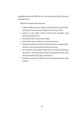 13
pembelajaran pada anak SMP kelas VII, yaitu pada materi aljabar, khususnya
persamaan linear.
Adapun cara mengoperasikannya yaitu
1. Untuk membuka permainan Applet ini terlebih dahulu harus terkoneksi
pada internet. Karena permainan Applet berjalan secara online.
2. Setelah itu, buka alamat website fi.uu.nl/wisweb. Kemudian instal
bahasa pemrograman Java.
3. Lalu pilihlah salah satu permainan Applet.
4. Dalam hal ini, kami memilih Linear Equations, Practice.
5. Kemudian jawablah pertanyaan di dalam permainan ini dengan benar,
tepat dan sesuai dengan penyelesaian persamaan linear.
6. Jika menjawab satu pertanyaan dengan benar, maka akan mendapatkan
nilai akhir 10. Jika menjawab pertanyaan menggunakan bantuan, maka
nilainya akan berkurang 2 pada setiap bantuan.
7. Di dalam permainan ini, terdapat 5 level dan 10 pertanyaan pada setiap
levelnya.
 