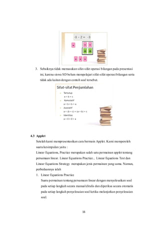16
3. Sebaiknya tidak memasukan sifat-sifat operasi bilangan pada presentasi
ini, karena siswa SD belum mempelajari sifat-sifat operasi bilangan serta
tidak ada kaitan dengan contoh soal tersebut.
4.3 Applet
Setelah kami mempresentasikan cara bermain Applet. Kami memperoleh
suatu kesimpulan yaitu :
Linear Equations, Practice merupakan salah satu permainan applet tentang
persamaan linear. Linear Equations Practice , Linear Equations Test dan
Linear Equations Strategy merupakan jenis permainan yang sama. Namun,
perbedaannya ialah
1. Linear Equations Practice
Suatu permainan tentang persamaan linear dengan menyelesaikan soal
pada setiap langkah secara manual ditulis dan diperiksa secara otomatis
pada setiap langkah penyelesaian soal ketika melanjutkan penyelesaian
soal.
 