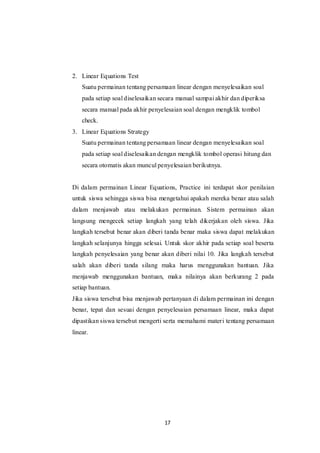 17
2. Linear Equations Test
Suatu permainan tentang persamaan linear dengan menyelesaikan soal
pada setiap soal diselesaikan secara manual sampai akhir dan diperiksa
secara manual pada akhir penyelesaian soal dengan mengklik tombol
check.
3. Linear Equations Strategy
Suatu permainan tentang persamaan linear dengan menyelesaikan soal
pada setiap soal diselesaikan dengan mengklik tombol operasi hitung dan
secara otomatis akan muncul penyelesaian berikutnya.
Di dalam permainan Linear Equations, Practice ini terdapat skor penilaian
untuk siswa sehingga siswa bisa mengetahui apakah mereka benar atau salah
dalam menjawab atau melakukan permainan. Sistem permainan akan
langsung mengecek setiap langkah yang telah dikerjakan oleh siswa. Jika
langkah tersebut benar akan diberi tanda benar maka siswa dapat melakukan
langkah selanjunya hingga selesai. Untuk skor akhir pada setiap soal beserta
langkah penyelesaian yang benar akan diberi nilai 10. Jika langkah tersebut
salah akan diberi tanda silang maka harus menggunakan bantuan. Jika
menjawab menggunakan bantuan, maka nilainya akan berkurang 2 pada
setiap bantuan.
Jika siswa tersebut bisa menjawab pertanyaan di dalam permainan ini dengan
benar, tepat dan sesuai dengan penyelesaian persamaan linear, maka dapat
dipastikan siswa tersebut mengerti serta memahami materi tentang persamaan
linear.
 