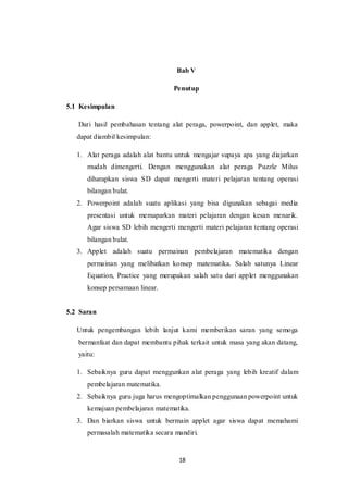 18
Bab V
Penutup
5.1 Kesimpulan
Dari hasil pembahasan tentang alat peraga, powerpoint, dan applet, maka
dapat diambil kesimpulan:
1. Alat peraga adalah alat bantu untuk mengajar supaya apa yang diajarkan
mudah dimengerti. Dengan menggunakan alat peraga Puzzle Milus
diharapkan siswa SD dapat mengerti materi pelajaran tentang operasi
bilangan bulat.
2. Powerpoint adalah suatu aplikasi yang bisa digunakan sebagai media
presentasi untuk memaparkan materi pelajaran dengan kesan menarik.
Agar siswa SD lebih mengerti mengerti materi pelajaran tentang operasi
bilangan bulat.
3. Applet adalah suatu permainan pembelajaran matematika dengan
permainan yang melibatkan konsep matematika. Salah satunya Linear
Equation, Practice yang merupakan salah satu dari applet menggunakan
konsep persamaan linear.
5.2 Saran
Untuk pengembangan lebih lanjut kami memberikan saran yang semoga
bermanfaat dan dapat membantu pihak terkait untuk masa yang akan datang,
yaitu:
1. Sebaiknya guru dapat menggunkan alat peraga yang lebih kreatif dalam
pembelajaran matematika.
2. Sebaiknya guru juga harus mengoptimalkan penggunaan powerpoint untuk
kemajuan pembelajaran matematika.
3. Dan biarkan siswa untuk bermain applet agar siswa dapat memahami
permasalah matematika secara mandiri.
 