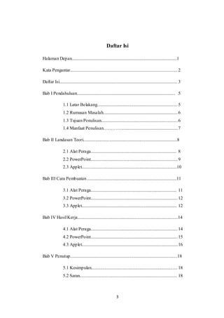 3
Daftar Isi
Halaman Depan.............................................................................................1
Kata Pengantar............................................................................................... 2
Daftar Isi........................................................................................................ 3
Bab I Pendahuluan....................................................................................... 5
1.1 Latar Belakang....................................................................... 5
1.2 Rumusan Masalah..................................................................6
1.3 Tujuan Penulisan....................................................................6
1.4 Manfaat Penulisan…………..................................................7
Bab II Landasan Teori...................................................................................8
2.1 Alat Peraga............................................................................ 8
2.2 PowerPoint.............................................................................9
2.3 Applet....................................................................................10
Bab III Cara Pembuatan ...............................................................................11
3.1 Alat Peraga............................................................................ 11
3.2 PowerPoint.............................................................................12
3.3 Applet.................................................................................... 12
Bab IV Hasil Kerja.........................................................................................14
4.1 Alat Peraga.............................................................................14
4.2 PowerPoint.............................................................................15
4.3 Applet.....................................................................................16
Bab V Penutup...............................................................................................18
5.1 Kesimpulan............................................................................ 18
5.2 Saran...................................................................................... 18
 