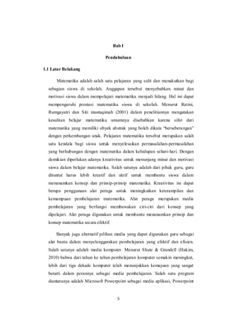 5
Bab I
Pendahuluan
1.1 Latar Belakang
Matematika adalah salah satu pelajaran yang sulit dan menakutkan bagi
sebagian siswa di sekolah. Anggapan tersebut menyebabkan minat dan
motivasi siswa dalam mempelajari matematika menjadi hilang. Hal ini dapat
mempengaruhi prestasi matematika siswa di sekolah. Menurut Ratini,
Rumgayatri dan Siti mustaqimah (2001) dalam penelitiannya mengatakan
kesulitan belajar matematika umumnya disebabkan karena sifat dari
matematika yang memiliki obyek abstrak yang boleh dikata “berseberangan”
dengan perkembangan anak. Pelajaran matematika tersebut merupakan salah
satu kendala bagi siswa untuk menyelesaikan permasalahan-permasalahan
yang berhubungan dengan matematika dalam kehidupan sehari-hari. Dengan
demikian diperlukan adanya kreativitas untuk menunjang minat dan motivasi
siswa dalam belajar matematika. Salah satunya adalah dari pihak guru, guru
dituntut harus lebih kreatif dan aktif untuk membantu siswa dalam
menanamkan konsep dan prinsip-prinsip matematika. Kreativitas ini dapat
berupa penggunaan alat peraga untuk meningkatkan keterampilan dan
kemampuan pembelajaran matematika. Alat peraga merupakan media
pembelajaran yang berfungsi membawakan ciri-ciri dari konsep yang
dipelajari. Alat peraga digunakan untuk membantu menanamkan prinsip dan
konsep matematika secara efektif.
Banyak juga alternatif pilihan media yang dapat digunakan guru sebagai
alat bantu dalam menyelenggarakan pembelajaran yang efektif dan efisien.
Salah satunya adalah media komputer. Menurut Shute & Grandell (Hakim,
2010) bahwa dari tahun ke tahun pembelajaran komputer semakin meningkat,
lebih dari tiga dekade komputer telah menunjukkan kemajuan yang sangat
berarti dalam perannya sebagai media pembelajaran. Salah satu program
diantaranya adalah Microsoft Powerpoint sebagai media aplikasi, Powerpoint
 