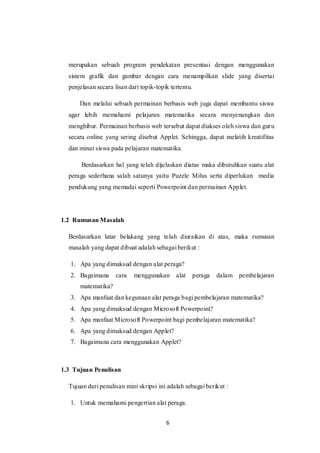 6
merupakan sebuah program pendekatan presentasi dengan menggunakan
sistem grafik dan gambar dengan cara menampilkan slide yang disertai
penjelasan secara lisan dari topik-topik tertentu.
Dan melalui sebuah permainan berbasis web juga dapat membantu siswa
agar lebih memahami pelajaran matematika secara menyenangkan dan
menghibur. Permainan berbasis web tersebut dapat diakses oleh siswa dan guru
secara online yang sering disebut Applet. Sehingga, dapat melatih kreatifitas
dan minat siswa pada pelajaran matematika.
Berdasarkan hal yang telah dijelaskan diatas maka dibutuhkan suatu alat
peraga sederhana salah satunya yaitu Puzzle Milus serta diperlukan media
pendukung yang memadai seperti Powerpoint dan permainan Applet.
1.2 Rumusan Masalah
Berdasarkan latar belakang yang telah diuraikan di atas, maka rumusan
masalah yang dapat dibuat adalah sebagai berikut :
1. Apa yang dimaksud dengan alat peraga?
2. Bagaimana cara menggunakan alat peraga dalam pembelajaran
matematika?
3. Apa manfaat dan kegunaan alat peraga bagi pembelajaran matematika?
4. Apa yang dimaksud dengan Microsoft Powerpoint?
5. Apa manfaat Microsoft Powerpoint bagi pembelajaran matematika?
6. Apa yang dimaksud dengan Applet?
7. Bagaimana cara menggunakan Applet?
1.3 Tujuan Penulisan
Tujuan dari penulisan mini skripsi ini adalah sebagai berikut :
1. Untuk memahami pengertian alat peraga.
 