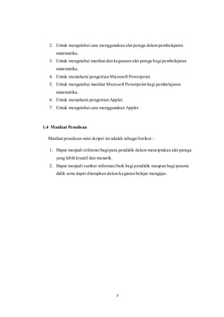 7
2. Untuk mengetahui cara menggunakan alat peraga dalam pembelajaran
matematika.
3. Untuk mengetahui manfaat dan kegunaan alat peraga bagi pembelajaran
matematika.
4. Untuk memahami pengertian Microsoft Powerpoint.
5. Untuk mengetahui manfaat Microsoft Powerpoint bagi pembelajaran
matematika.
6. Untuk memahami pengertian Applet.
7. Untuk mengetahui cara menggunakan Applet.
1.4 Manfaat Penulisan
Manfaat penulisan mini skripsi ini adalah sebagai berikut :
1. Dapat menjadi referensi bagi para pendidik dalam menciptakan alat peraga
yang lebih kreatif dan menarik.
2. Dapat menjadi sumber informasi baik bagi pendidik maupun bagi peserta
didik serta dapat diterapkan dalam kegiatan belajar mengajar.
 